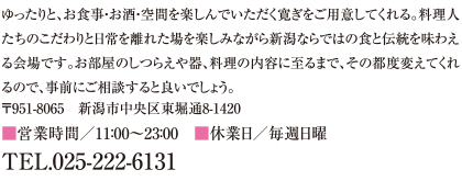 ゆったりと、お食事・お酒・空間を楽しんでいただく寛ぎをご用意してくれる。料理人たちのこだわりと日常を離れた場を楽しみながら新潟ならではの食と伝統を味わえる会場です。お部屋のしつらえや器、料理の内容に至るまで、その都度変えてくれるので、事前にご相談すると良いでしょう。
〒951-8065　新潟市中央区東堀通8-1420